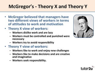 McGregor’s - Theory X and Theory Y McGregor believed that managers have two different views of workers in terms of attitudes to work and motivation Theory X view of workers: Workers dislike work and are lazy Workers must be controlled and punished were necessary Workers try to avoid responsibility Theory Y view of workers: Workers like to work and enjoy new challenges Workers like to make decisions and are creative and imaginative Workers seek responsibility. 