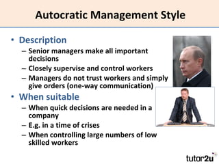 Autocratic Management Style Description Senior managers make all important decisions Closely supervise and control workers Managers do not trust workers and simply give orders (one-way communication) When suitable When quick decisions are needed in a company E.g. in a time of crises When controlling large numbers of low skilled workers 