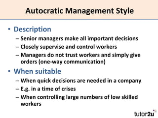 Autocratic Management Style Description Senior managers make all important decisions Closely supervise and control workers Managers do not trust workers and simply give orders (one-way communication) When suitable When quick decisions are needed in a company E.g. in a time of crises When controlling large numbers of low skilled workers 
