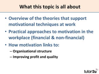 What this topic is all about Overview of the theories that support motivational techniques at work Practical approaches to motivation in the workplace (financial & non-financial) How motivation links to: Organisational structure Improving profit and quality 