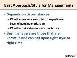 Best Approach/Style for Management? Depends on circumstances Whether workers are skilled or experienced Level of genuine motivation Whether quick decisions are needed etc Best managers are those that are versatile and can call upon right style at right time 