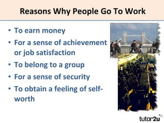 Reasons Why People Go To Work To earn money For a sense of achievement or job satisfaction To belong to a group For a sense of security To obtain a feeling of self-worth 