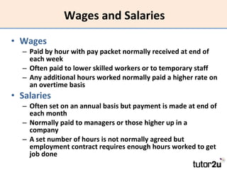Wages and Salaries Wages Paid by hour with pay packet normally received at end of each week Often paid to lower skilled workers or to temporary staff  Any additional hours worked normally paid a higher rate on an overtime basis Salaries Often set on an annual basis but payment is made at end of each month Normally paid to managers or those higher up in a company A set number of hours is not normally agreed but employment contract requires enough hours worked to get job done 