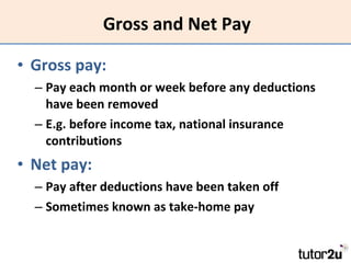 Gross and Net Pay Gross pay: Pay each month or week before any deductions have been removed E.g. before income tax, national insurance contributions Net pay: Pay after deductions have been taken off Sometimes known as take-home pay 