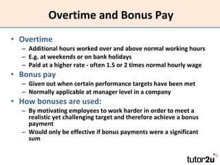 Overtime and Bonus Pay Overtime Additional hours worked over and above normal working hours E.g. at weekends or on bank holidays Paid at a higher rate - often 1.5 or 2 times normal hourly wage Bonus pay Given out when certain performance targets have been met Normally applicable at manager level in a company How bonuses are used: By motivating employees to work harder in order to meet a realistic yet challenging target and therefore achieve a bonus payment Would only be effective if bonus payments were a significant sum 