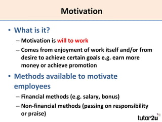 Motivation What is it? Motivation is  will to work Comes from enjoyment of work itself and/or from desire to achieve certain goals e.g. earn more money or achieve promotion Methods available to motivate employees Financial methods (e.g. salary, bonus)  Non-financial methods (passing on responsibility or praise) 