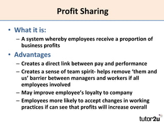 Profit Sharing What it is: A system whereby employees receive a proportion of business profits Advantages Creates a direct link between pay and performance Creates a sense of team spirit- helps remove ‘them and us’ barrier between managers and workers if all employees involved May improve employee’s loyalty to company Employees more likely to accept changes in working practices if can see that profits will increase overall 