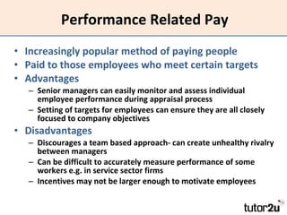 Performance Related Pay Increasingly popular method of paying people Paid to those employees who meet certain targets Advantages Senior managers can easily monitor and assess individual employee performance during appraisal process Setting of targets for employees can ensure they are all closely focused to company objectives Disadvantages Discourages a team based approach- can create unhealthy rivalry between managers Can be difficult to accurately measure performance of some workers e.g. in service sector firms Incentives may not be larger enough to motivate employees 
