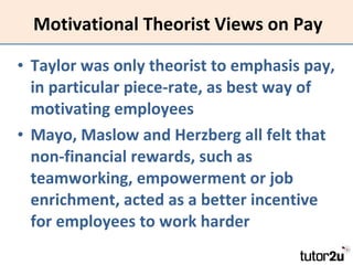 Motivational Theorist Views on Pay Taylor was only theorist to emphasis pay, in particular piece-rate, as best way of motivating employees Mayo, Maslow and Herzberg all felt that non-financial rewards, such as teamworking, empowerment or job enrichment, acted as a better incentive for employees to work harder 