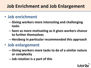 Job Enrichment and Job Enlargement Job enrichment Giving workers more interesting and challenging tasks Seen as more motivating as it gives workers chance to further themselves Herzberg in particular recommended this approach Job enlargement Giving workers more tasks to do of a similar nature or complexity Job rotation is a part of this 