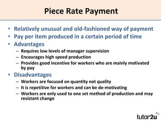 Piece Rate Payment Relatively unusual and old-fashioned way of payment Pay per item produced in a certain period of time Advantages Requires low levels of manager supervision Encourages high speed production Provides good incentive for workers who are mainly motivated by pay Disadvantages Workers are focused on quantity not quality It is repetitive for workers and can be de-motivating Workers are only used to one set method of production and may resistant change 