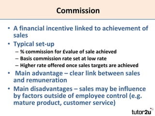 Commission A financial incentive linked to achievement of sales Typical set-up % commission for £value of sale achieved Basis commission rate set at low rate Higher rate offered once sales targets are achieved Main advantage – clear link between sales and remuneration Main disadvantages – sales may be influence by factors outside of employee control (e.g. mature product, customer service) 