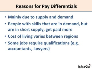Reasons for Pay Differentials Mainly due to supply and demand People with skills that are in demand, but are in short supply, get paid more Cost of living varies between regions Some jobs require qualifications (e.g. accountants, lawyers) 