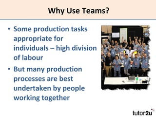 Why Use Teams? Some production tasks appropriate for individuals – high division of labour But many production processes are best undertaken by people working together 