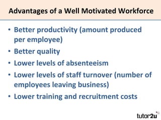 Advantages of a Well Motivated Workforce Better productivity (amount produced per employee) Better quality Lower levels of absenteeism Lower levels of staff turnover (number of employees leaving business) Lower training and recruitment costs 