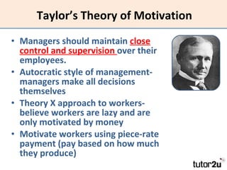 Taylor’s Theory of Motivation Managers should maintain  close control and supervision  over their employees. Autocratic style of management- managers make all decisions themselves Theory X approach to workers- believe workers are lazy and are only motivated by money Motivate workers using piece-rate payment (pay based on how much they produce) 