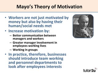 Mayo’s Theory of Motivation Workers are not just motivated by money but also by having their human/social needs met Increase motivation by: Better communication between managers and workers Greater manager involvement in employees working lives Working in groups In practice, therefore, businesses should introduce team working and personnel departments to look after employees interests 