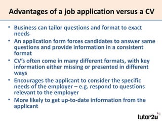 Advantages of a job application versus a CV
• Business can tailor questions and format to exact
  needs
• An application form forces candidates to answer same
  questions and provide information in a consistent
  format
• CV’s often come in many different formats, with key
  information either missing or presented in different
  ways
• Encourages the applicant to consider the specific
  needs of the employer – e.g. respond to questions
  relevant to the employer
• More likely to get up-to-date information from the
  applicant
 