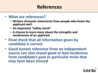 References
• What are references?
  – Written character statements from people who know the
    applicant well
  – An important “safety check”
  – A chance to learn more about the strengths and
    weaknesses of an applicant
• Final check that all information given by
  candidate is correct
• Good honest reference from an independent
  source can also reveal good or bad incidences
  from candidate’s past or particular traits that
  may have been missed
 