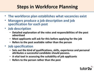 Steps in Workforce Planning
• The workforce plan establishes what vacancies exist
• Managers produce a job description and job
  specification for each post
• Job description
   – Detailed explanation of the roles and responsibilities of the post
     advertised
   – Most applicants will ask for this before applying for the job
   – Refers to the post available rather than the person
• Job specification
   – Sets out the kind of qualifications, skills, experience and personal
     attributes a successful candidate should possess.
   – A vital tool in assessing the suitability of job applicants
   – Refers to the person rather than the post
 