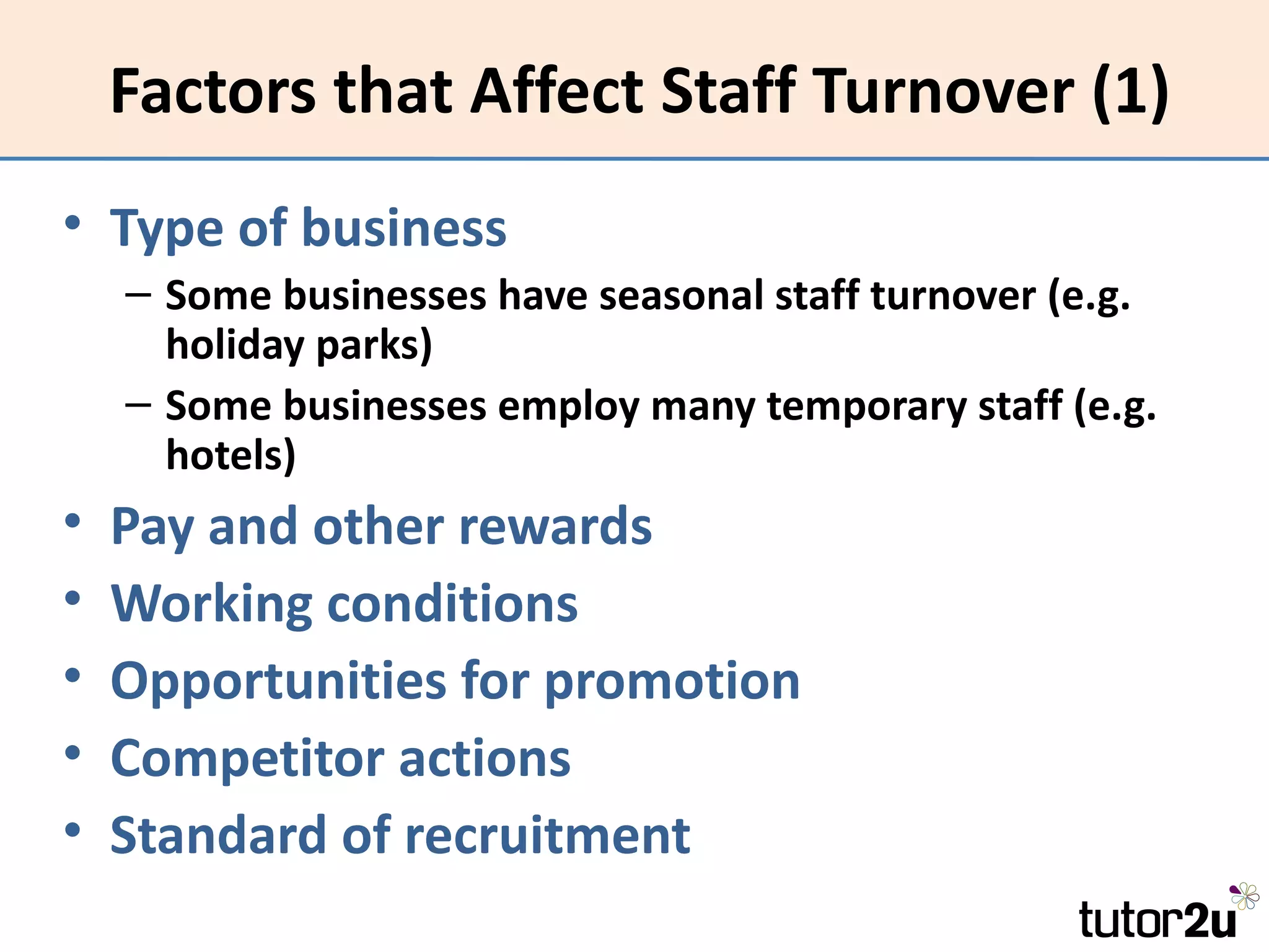 Factors that Affect Staff Turnover (1)
• Type of business
    – Some businesses have seasonal staff turnover (e.g.
      holiday parks)
    – Some businesses employ many temporary staff (e.g.
      hotels)
•   Pay and other rewards
•   Working conditions
•   Opportunities for promotion
•   Competitor actions
•   Standard of recruitment
 