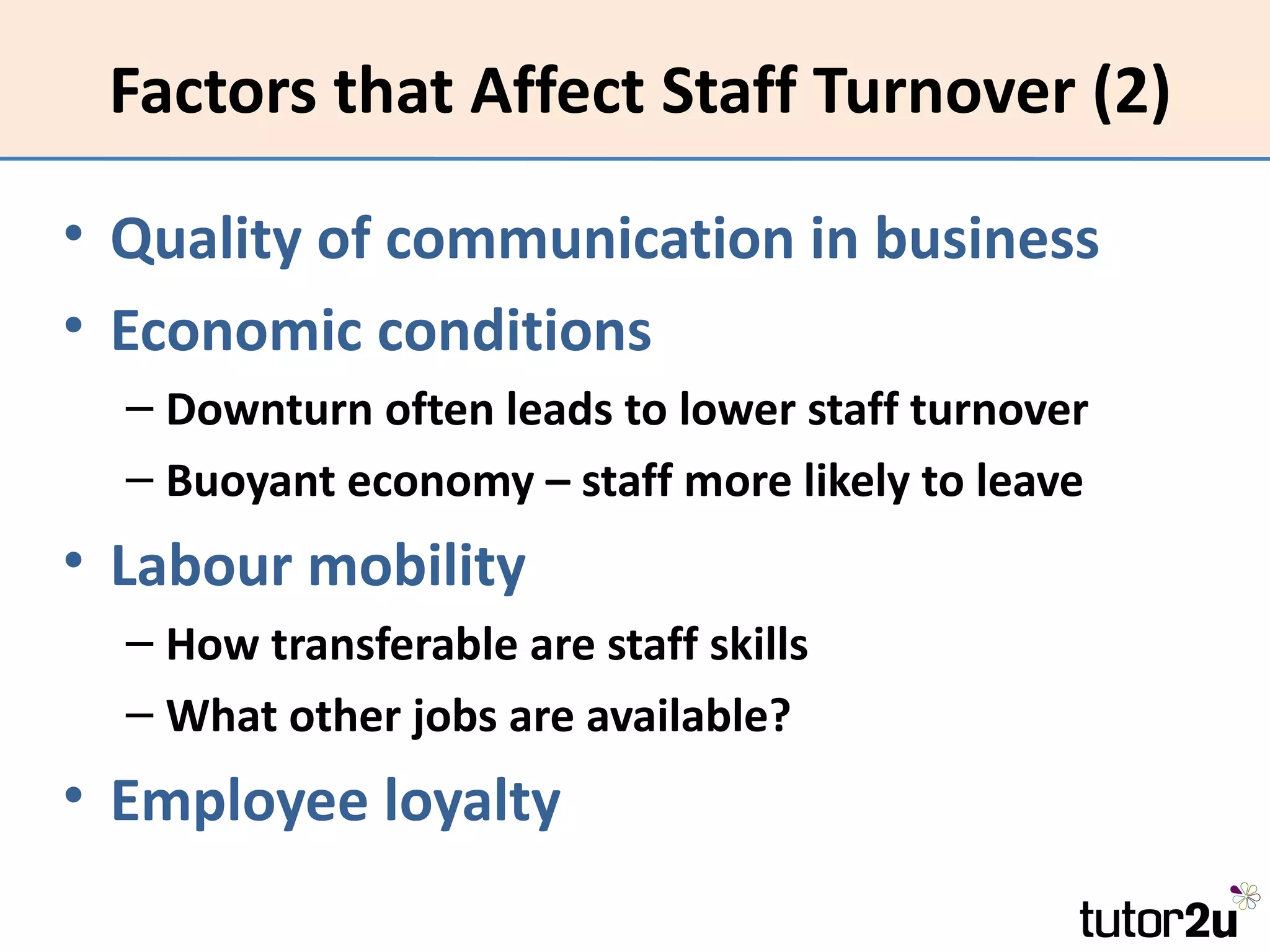 Factors that Affect Staff Turnover (2)

• Quality of communication in business
• Economic conditions
  – Downturn often leads to lower staff turnover
  – Buoyant economy – staff more likely to leave
• Labour mobility
  – How transferable are staff skills
  – What other jobs are available?
• Employee loyalty
 