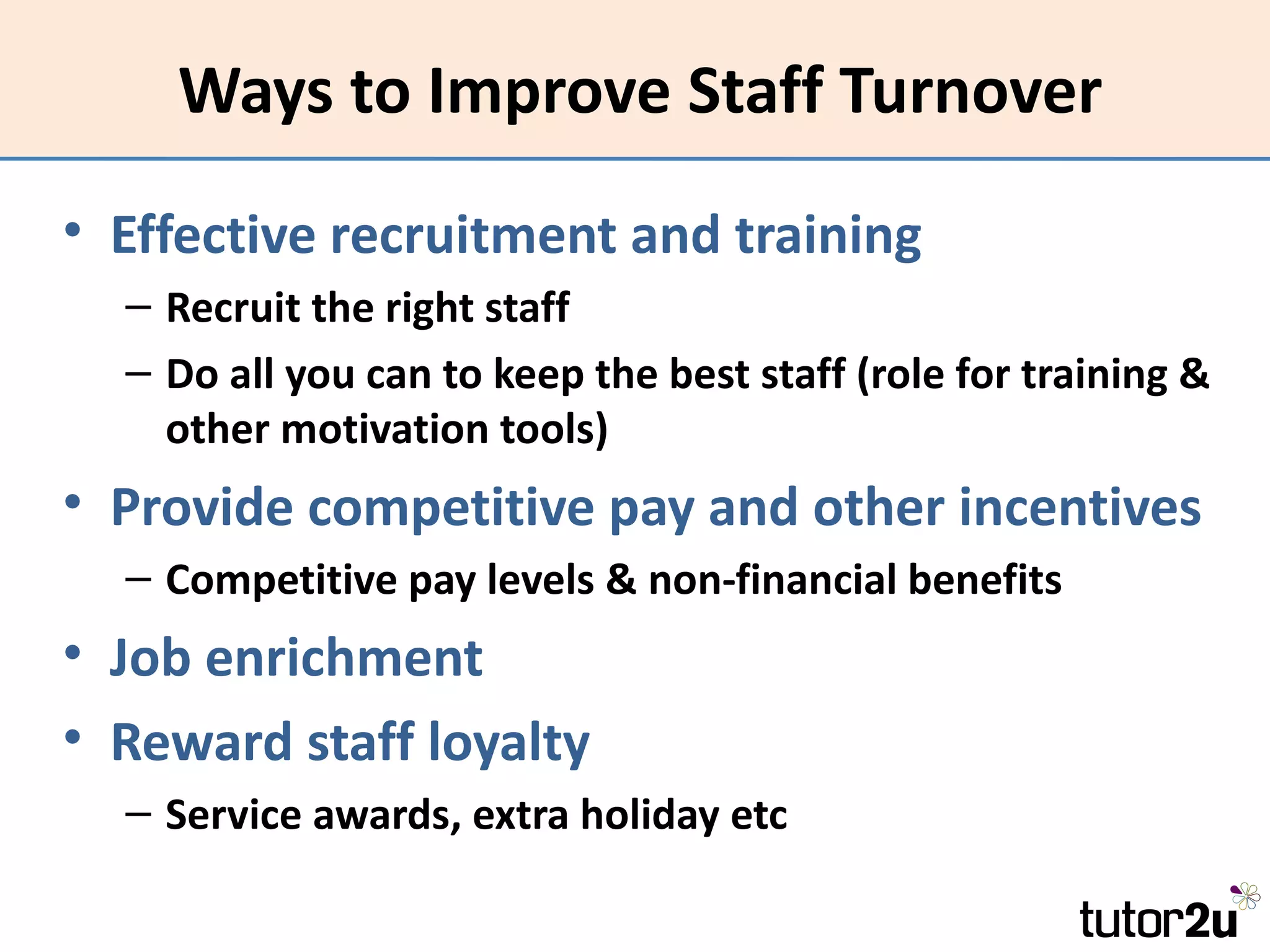 Ways to Improve Staff Turnover
• Effective recruitment and training
  – Recruit the right staff
  – Do all you can to keep the best staff (role for training &
    other motivation tools)
• Provide competitive pay and other incentives
  – Competitive pay levels & non-financial benefits
• Job enrichment
• Reward staff loyalty
  – Service awards, extra holiday etc
 