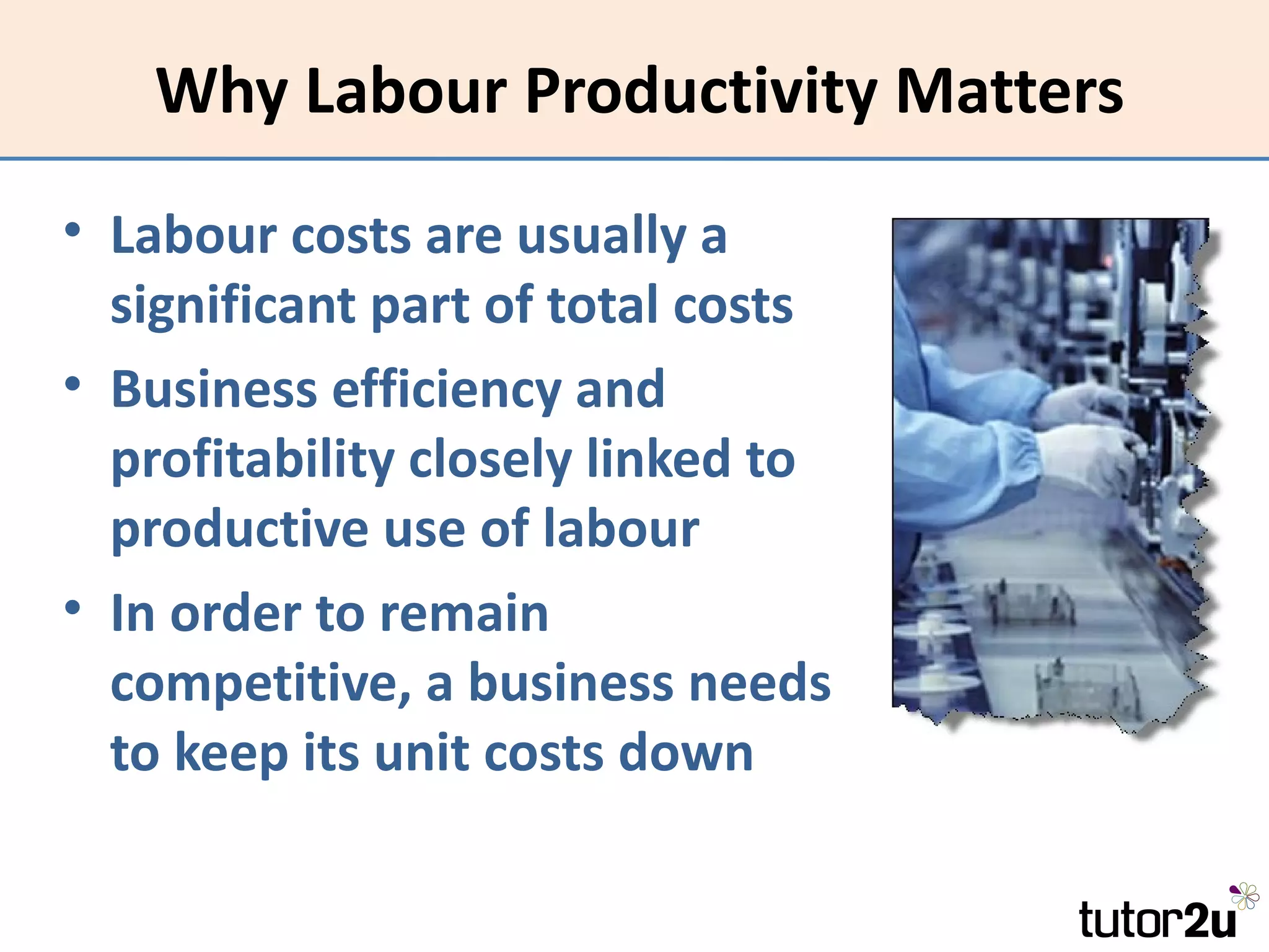 Why Labour Productivity Matters
• Labour costs are usually a
  significant part of total costs
• Business efficiency and
  profitability closely linked to
  productive use of labour
• In order to remain
  competitive, a business needs
  to keep its unit costs down
 