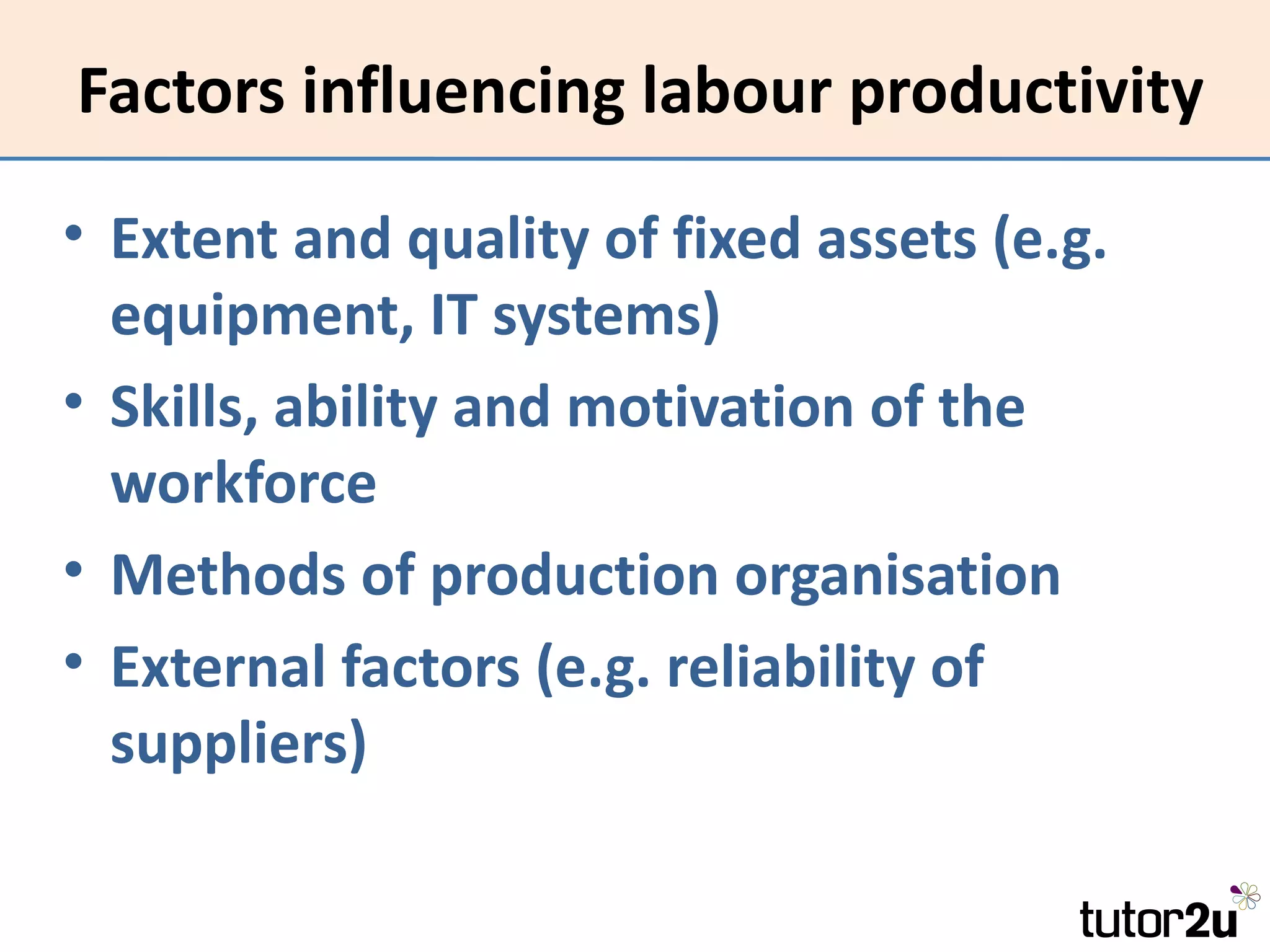 Factors influencing labour productivity

• Extent and quality of fixed assets (e.g.
  equipment, IT systems)
• Skills, ability and motivation of the
  workforce
• Methods of production organisation
• External factors (e.g. reliability of
  suppliers)
 