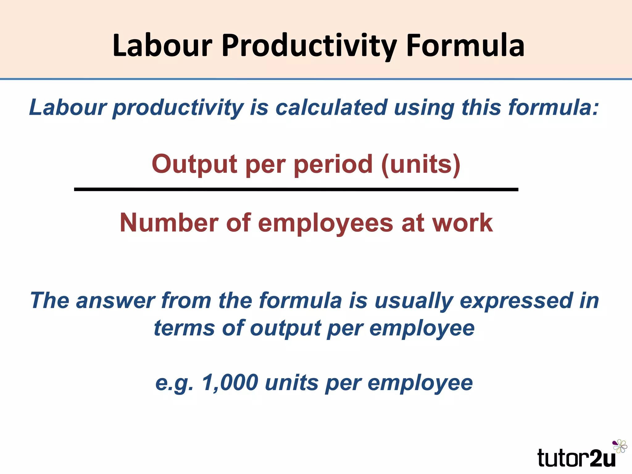 Labour Productivity Formula
Labour productivity is calculated using this formula:

           Output per period (units)

        Number of employees at work

The answer from the formula is usually expressed in
          terms of output per employee

           e.g. 1,000 units per employee
 