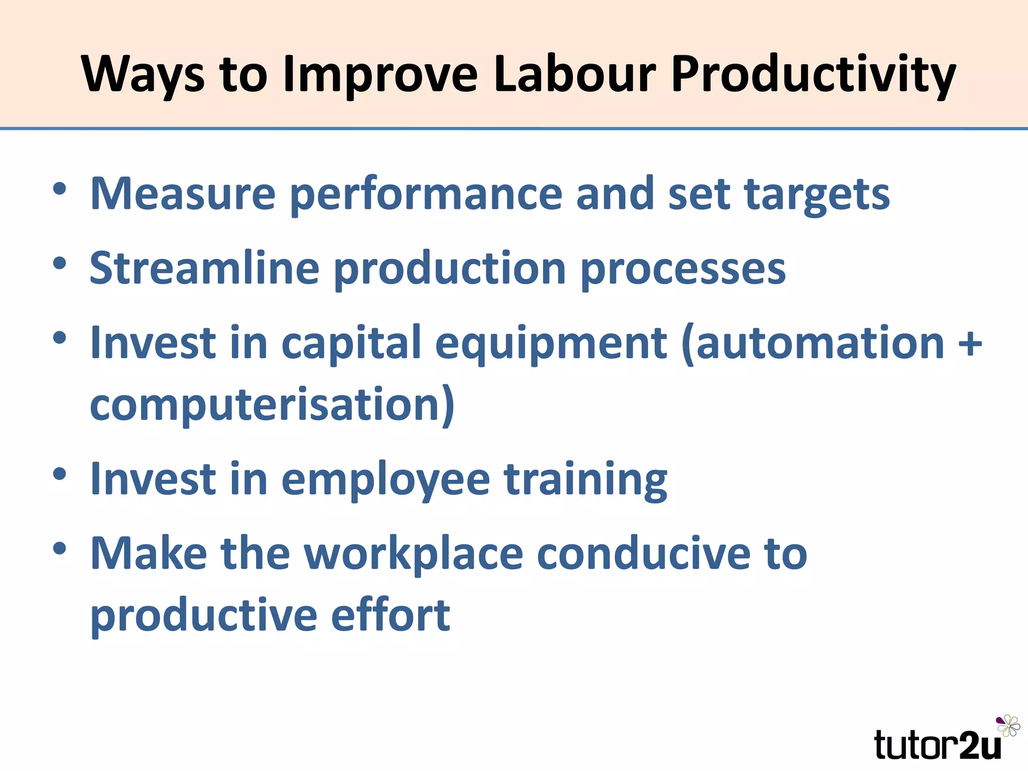 Ways to Improve Labour Productivity

• Measure performance and set targets
• Streamline production processes
• Invest in capital equipment (automation +
  computerisation)
• Invest in employee training
• Make the workplace conducive to
  productive effort
 