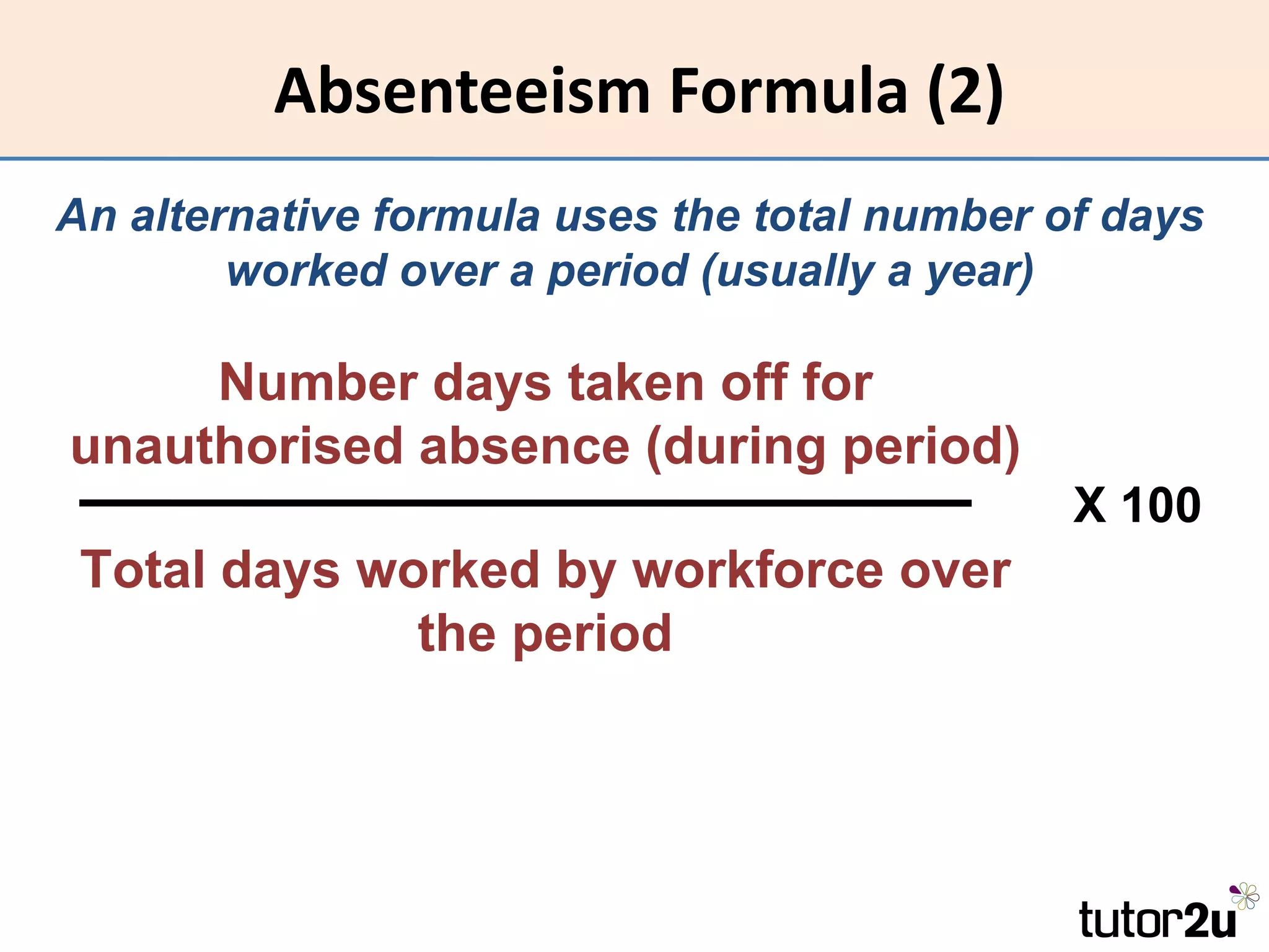 Absenteeism Formula (2)
An alternative formula uses the total number of days
        worked over a period (usually a year)

     Number days taken off for
unauthorised absence (during period)
                                              X 100
 Total days worked by workforce over
              the period
 