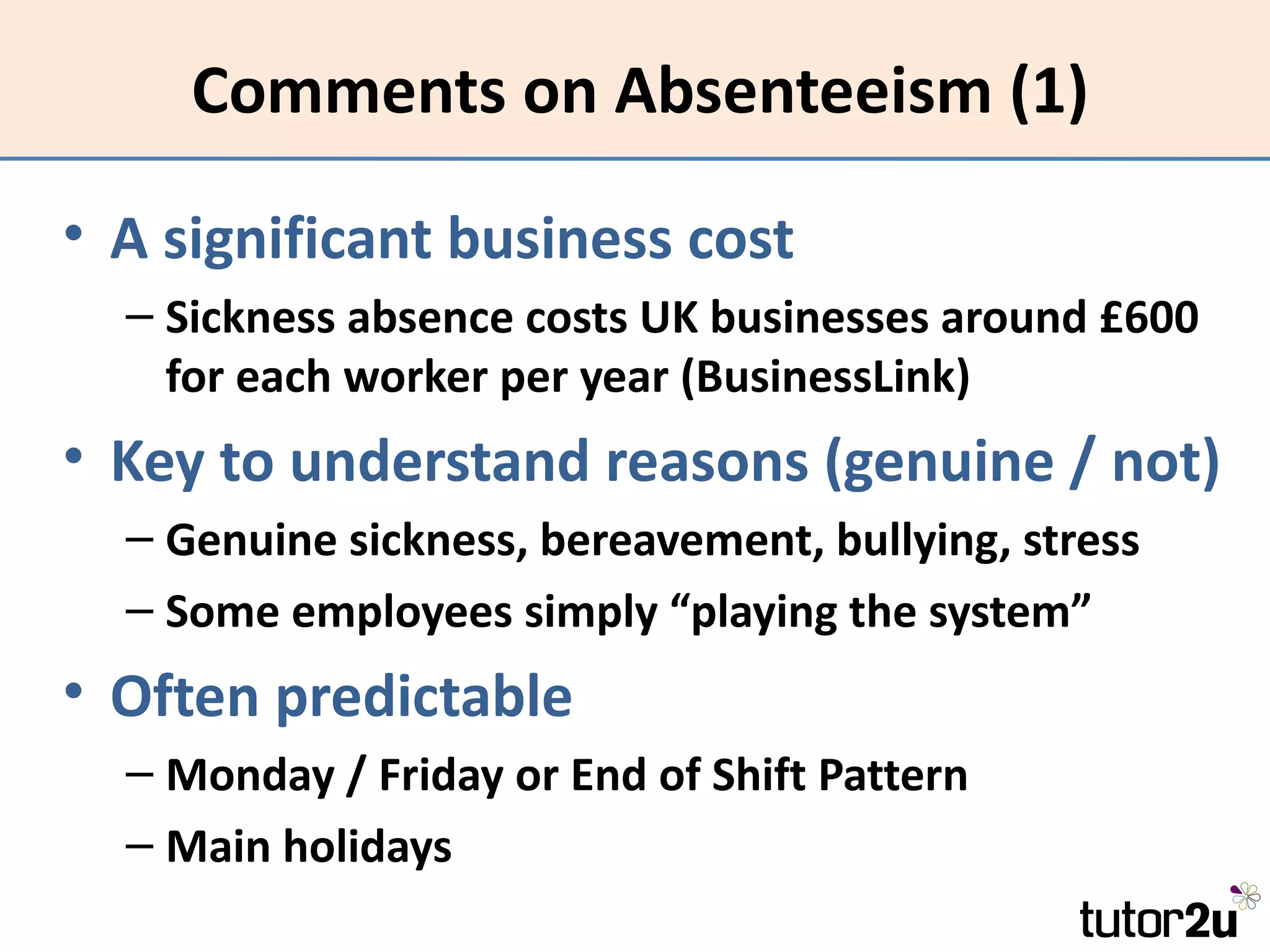 Comments on Absenteeism (1)

• A significant business cost
  – Sickness absence costs UK businesses around £600
    for each worker per year (BusinessLink)
• Key to understand reasons (genuine / not)
  – Genuine sickness, bereavement, bullying, stress
  – Some employees simply “playing the system”
• Often predictable
  – Monday / Friday or End of Shift Pattern
  – Main holidays
 