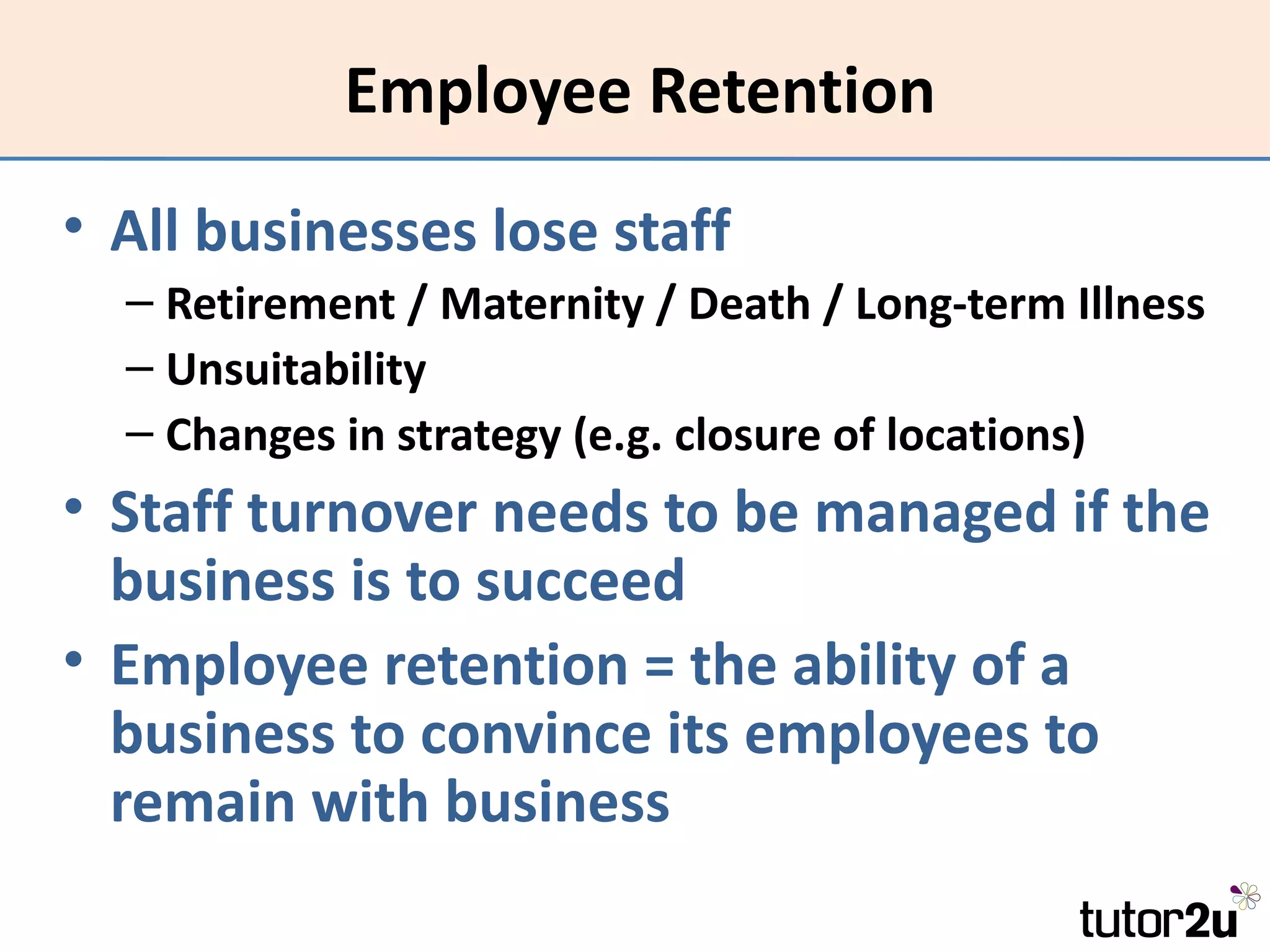 Employee Retention
• All businesses lose staff
  – Retirement / Maternity / Death / Long-term Illness
  – Unsuitability
  – Changes in strategy (e.g. closure of locations)
• Staff turnover needs to be managed if the
  business is to succeed
• Employee retention = the ability of a
  business to convince its employees to
  remain with business
 
