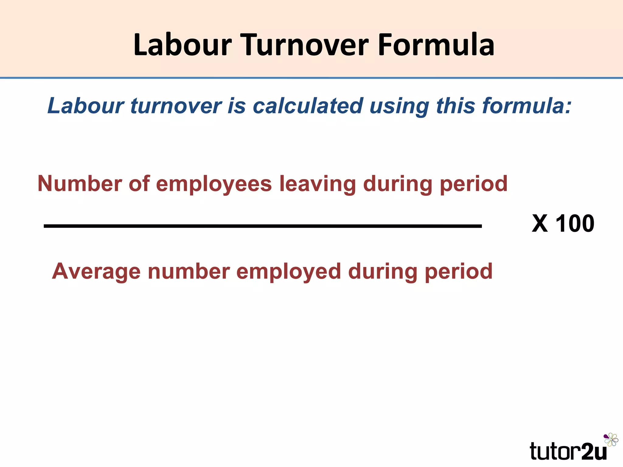 Labour Turnover Formula
Labour turnover is calculated using this formula:


Number of employees leaving during period
                                             X 100
 Average number employed during period
 