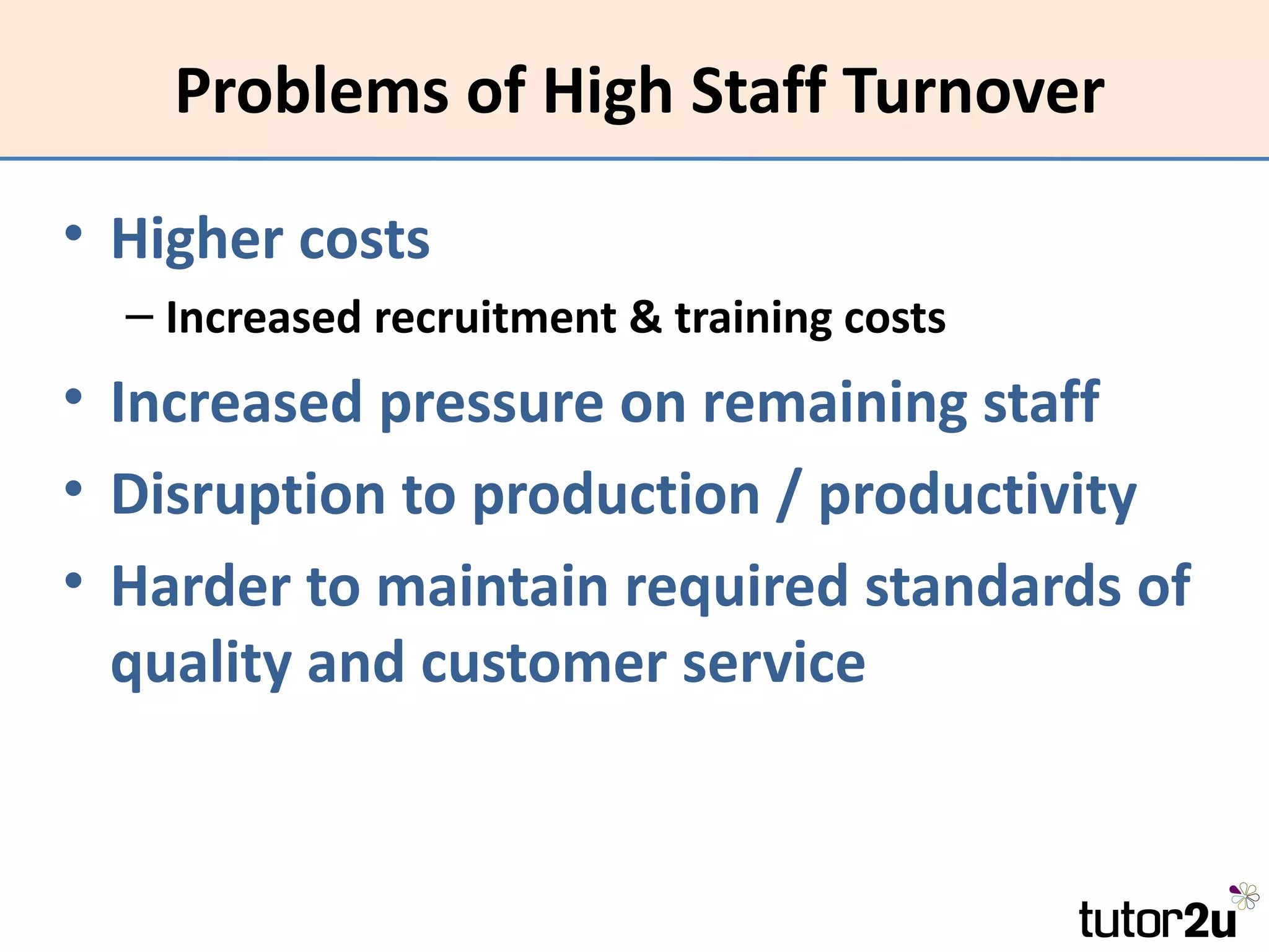 Problems of High Staff Turnover

• Higher costs
  – Increased recruitment & training costs
• Increased pressure on remaining staff
• Disruption to production / productivity
• Harder to maintain required standards of
  quality and customer service
 