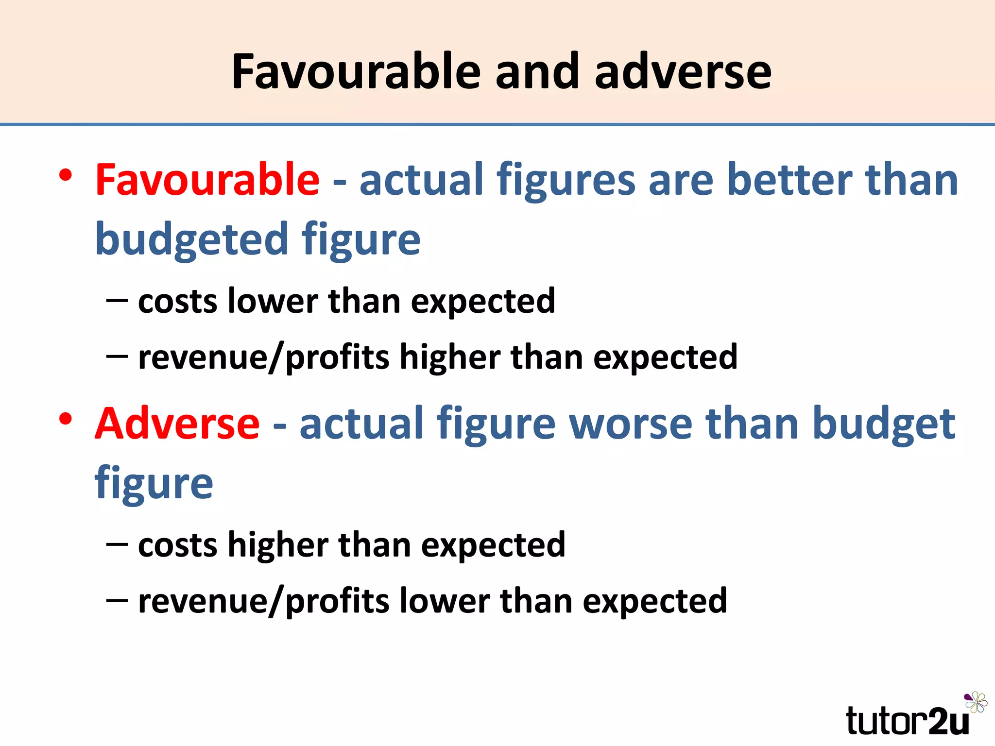 Favourable and adverse
• Favourable - actual figures are better than
  budgeted figure
  – costs lower than expected
  – revenue/profits higher than expected
• Adverse - actual figure worse than budget
  figure
  – costs higher than expected
  – revenue/profits lower than expected
 