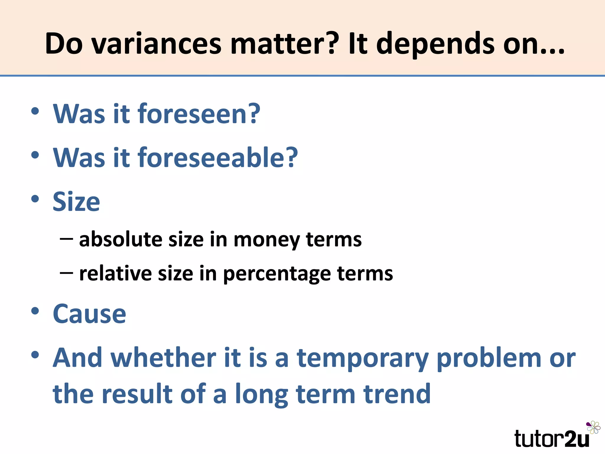 Do variances matter? It depends on...

• Was it foreseen?
• Was it foreseeable?
• Size
  – absolute size in money terms
  – relative size in percentage terms
• Cause
• And whether it is a temporary problem or
  the result of a long term trend
 