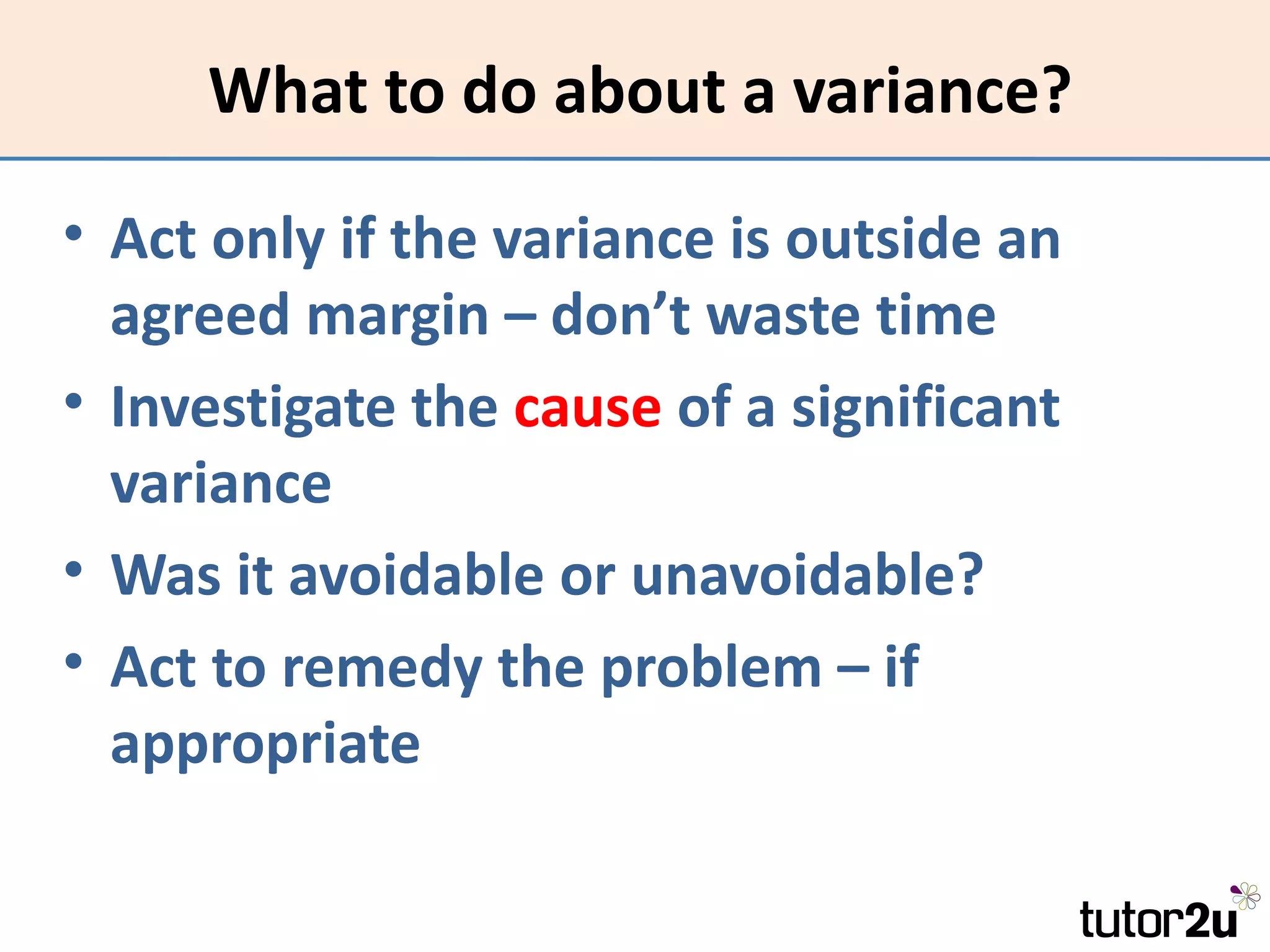 What to do about a variance?

• Act only if the variance is outside an
  agreed margin – don’t waste time
• Investigate the cause of a significant
  variance
• Was it avoidable or unavoidable?
• Act to remedy the problem – if
  appropriate
 