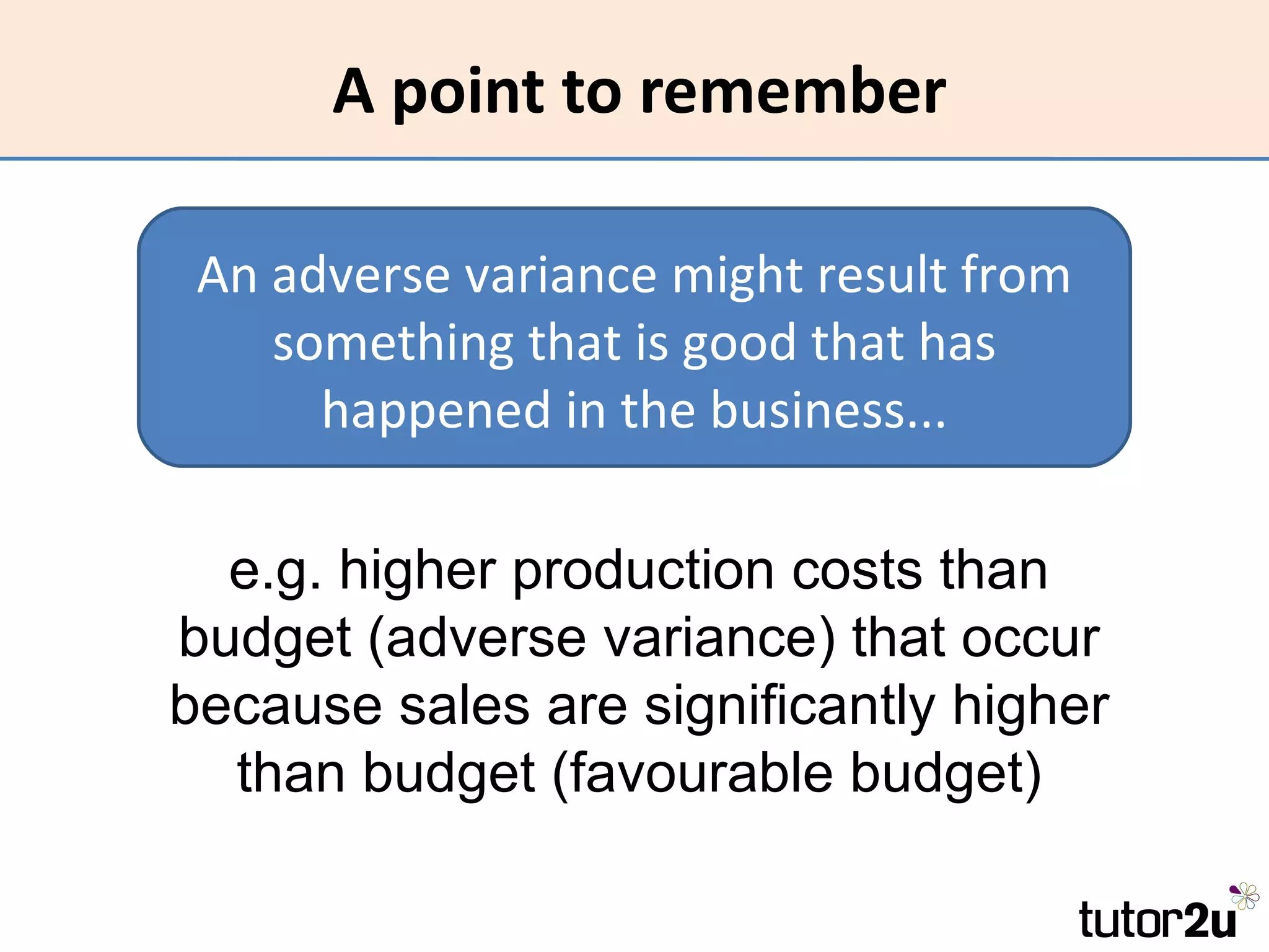 A point to remember

 An adverse variance might result from
    something that is good that has
      happened in the business...

  e.g. higher production costs than
budget (adverse variance) that occur
because sales are significantly higher
  than budget (favourable budget)
 