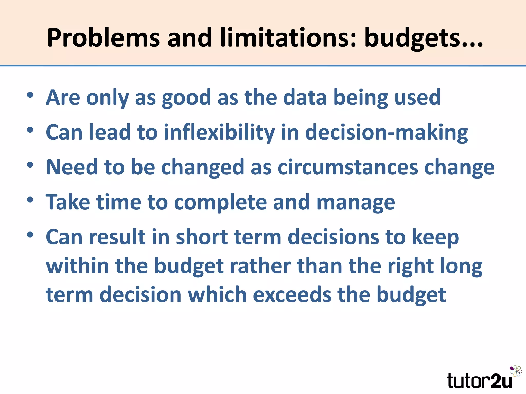 Problems and limitations: budgets...
•   Are only as good as the data being used
•   Can lead to inflexibility in decision-making
•   Need to be changed as circumstances change
•   Take time to complete and manage
•   Can result in short term decisions to keep
    within the budget rather than the right long
    term decision which exceeds the budget
 