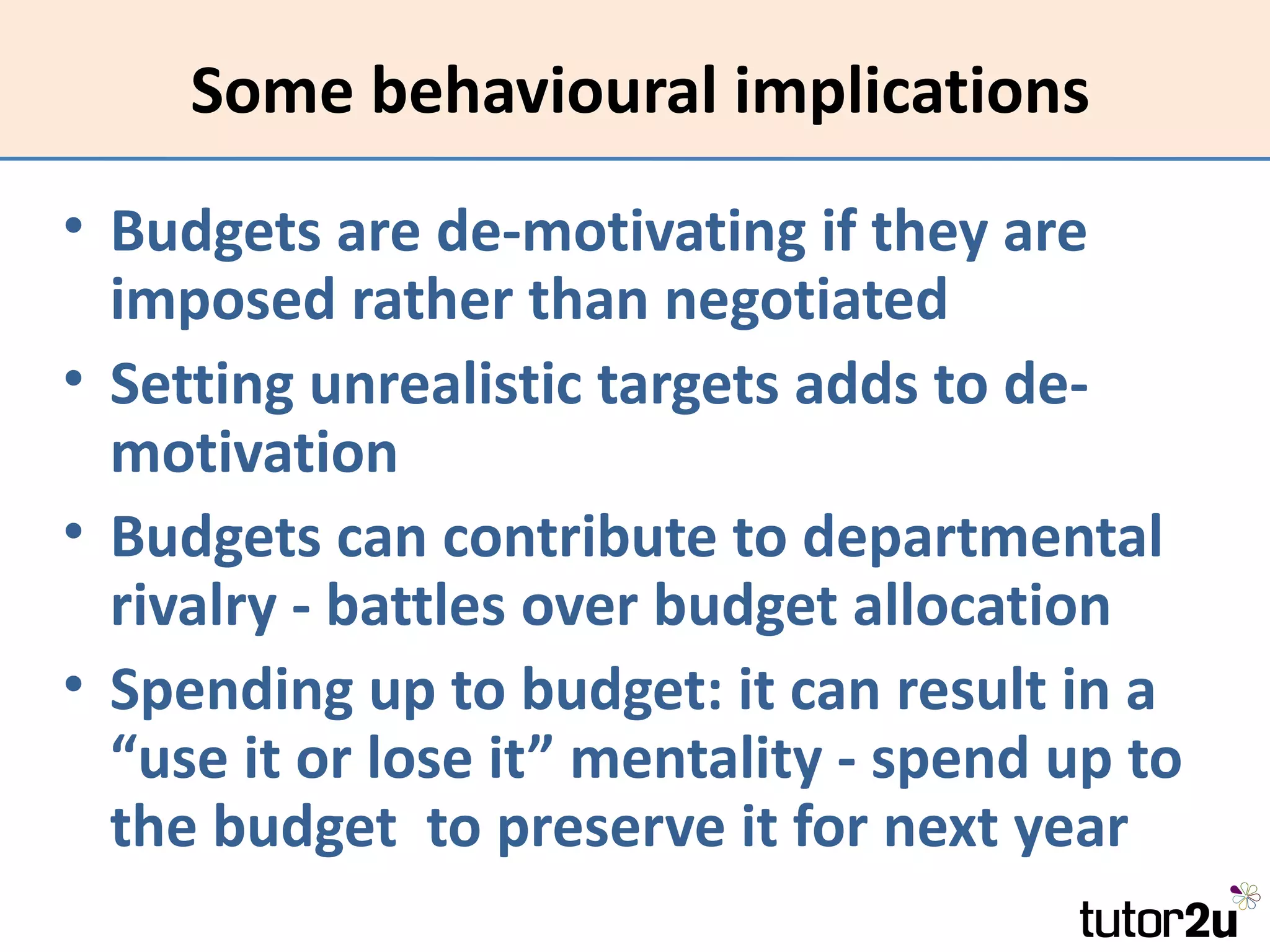 Some behavioural implications
• Budgets are de-motivating if they are
  imposed rather than negotiated
• Setting unrealistic targets adds to de-
  motivation
• Budgets can contribute to departmental
  rivalry - battles over budget allocation
• Spending up to budget: it can result in a
  “use it or lose it” mentality - spend up to
  the budget to preserve it for next year
 