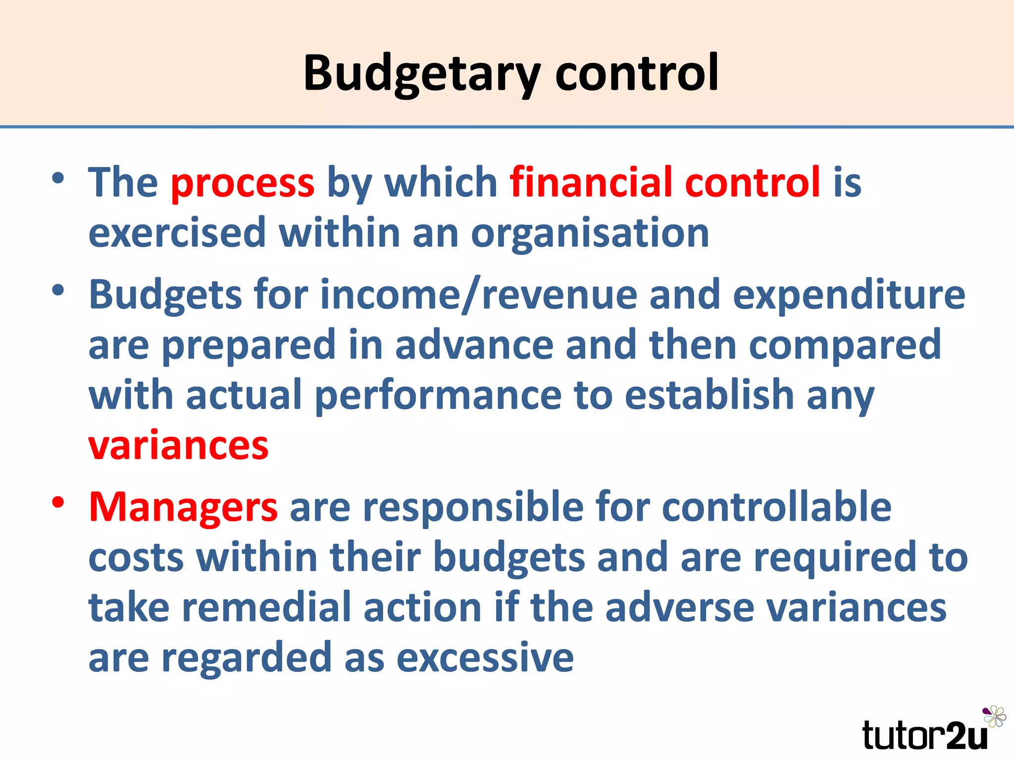 Budgetary control
• The process by which financial control is
  exercised within an organisation
• Budgets for income/revenue and expenditure
  are prepared in advance and then compared
  with actual performance to establish any
  variances
• Managers are responsible for controllable
  costs within their budgets and are required to
  take remedial action if the adverse variances
  are regarded as excessive
 