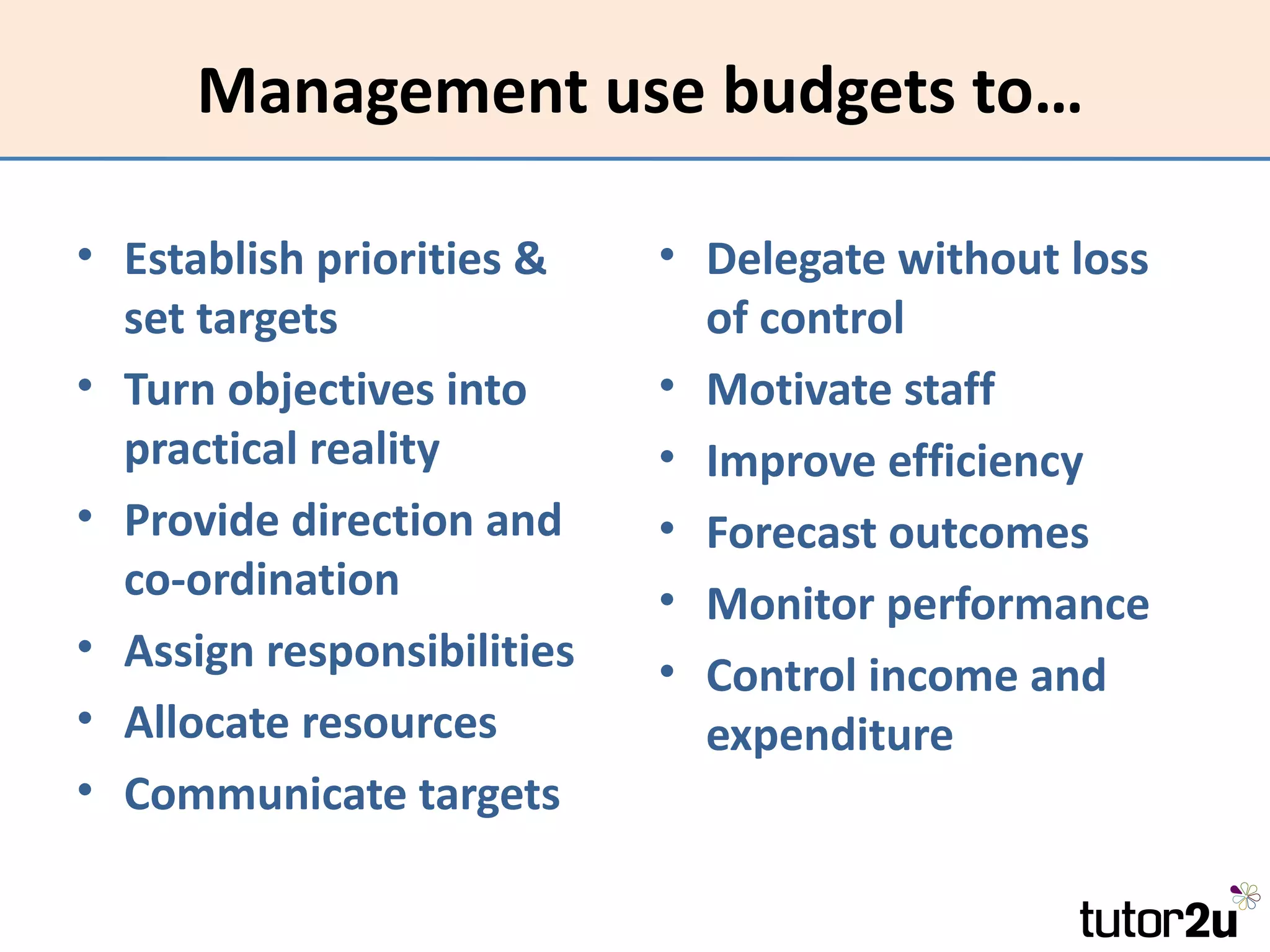 Management use budgets to…

• Establish priorities &    • Delegate without loss
  set targets                 of control
• Turn objectives into      • Motivate staff
  practical reality         • Improve efficiency
• Provide direction and     • Forecast outcomes
  co-ordination             • Monitor performance
• Assign responsibilities   • Control income and
• Allocate resources          expenditure
• Communicate targets
 