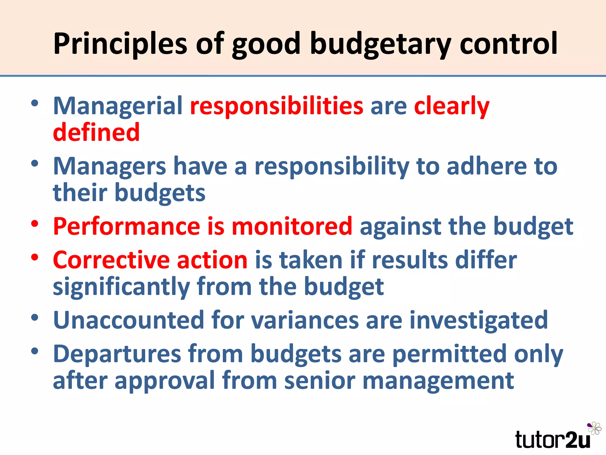 Principles of good budgetary control
• Managerial responsibilities are clearly
  defined
• Managers have a responsibility to adhere to
  their budgets
• Performance is monitored against the budget
• Corrective action is taken if results differ
  significantly from the budget
• Unaccounted for variances are investigated
• Departures from budgets are permitted only
  after approval from senior management
 