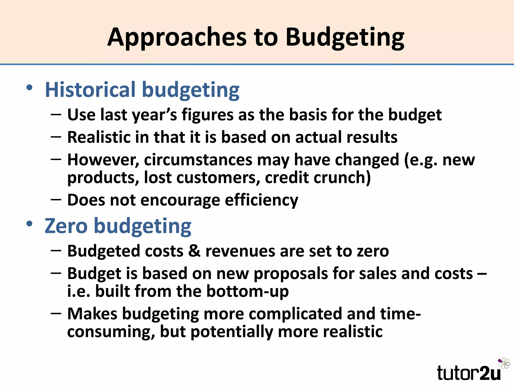 Approaches to Budgeting
• Historical budgeting
  – Use last year’s figures as the basis for the budget
  – Realistic in that it is based on actual results
  – However, circumstances may have changed (e.g. new
    products, lost customers, credit crunch)
  – Does not encourage efficiency
• Zero budgeting
  – Budgeted costs & revenues are set to zero
  – Budget is based on new proposals for sales and costs –
    i.e. built from the bottom-up
  – Makes budgeting more complicated and time-
    consuming, but potentially more realistic
 