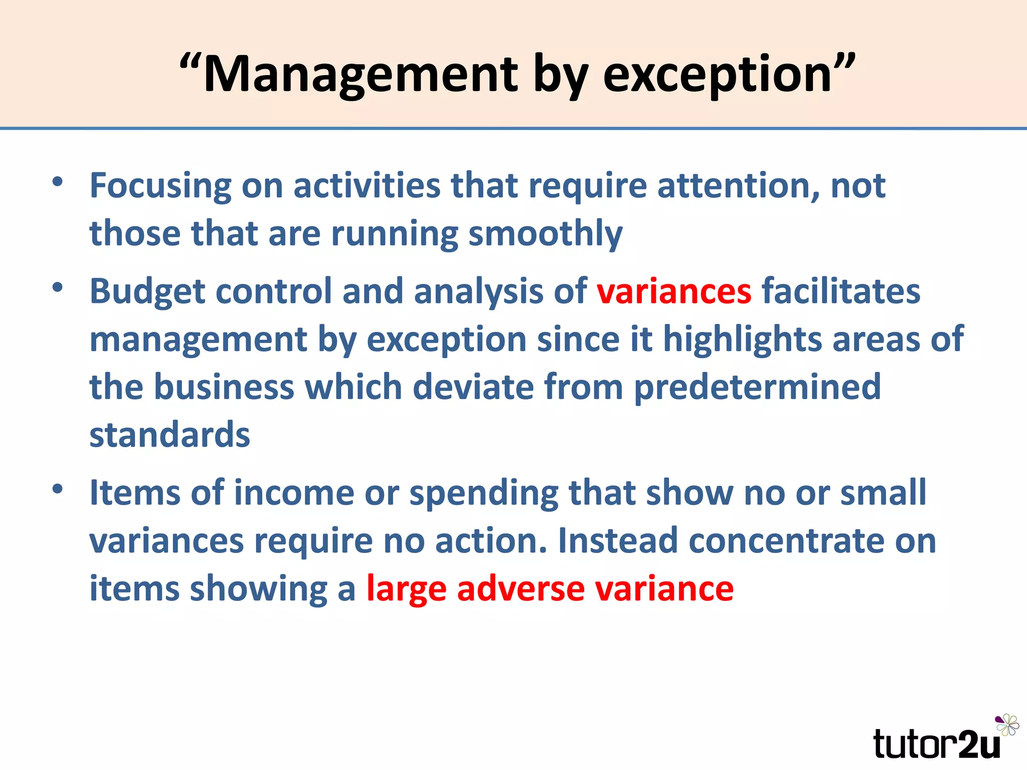 “Management by exception”
• Focusing on activities that require attention, not
  those that are running smoothly
• Budget control and analysis of variances facilitates
  management by exception since it highlights areas of
  the business which deviate from predetermined
  standards
• Items of income or spending that show no or small
  variances require no action. Instead concentrate on
  items showing a large adverse variance
 