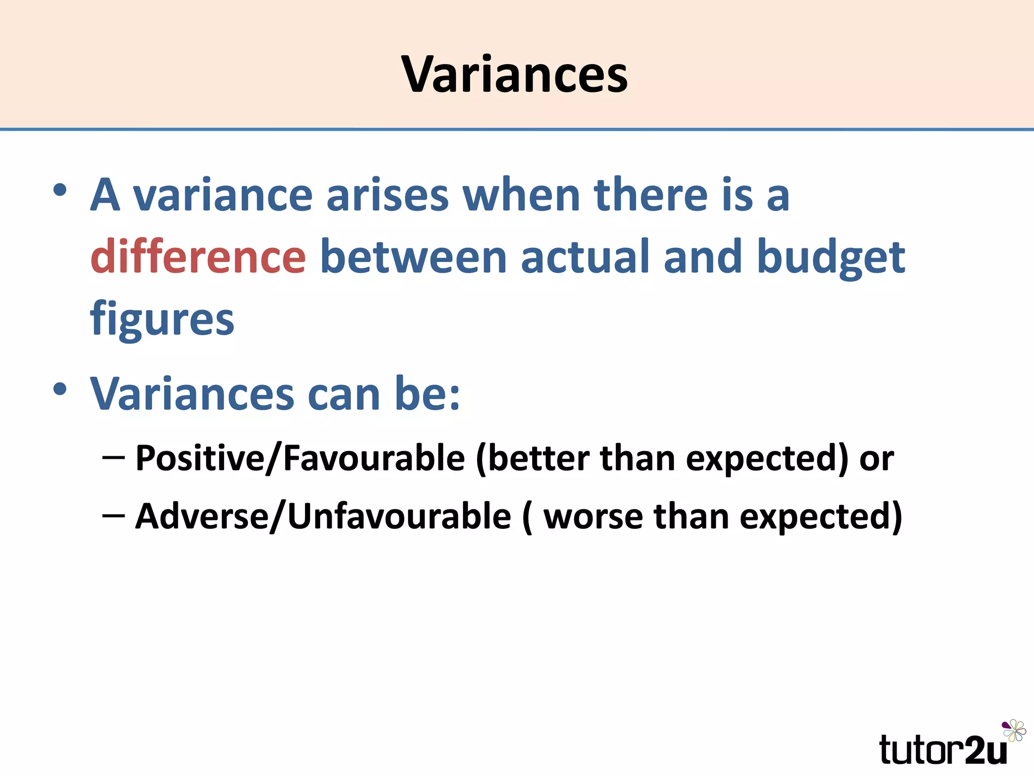 Variances

• A variance arises when there is a
  difference between actual and budget
  figures
• Variances can be:
  – Positive/Favourable (better than expected) or
  – Adverse/Unfavourable ( worse than expected)
 