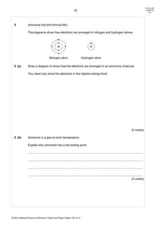 Do not write
                                                                       10                                                                                      outside the
                                                                                                                                                                   box




  5             Ammonia has the formula NH3

                The diagrams show how electrons are arranged in nitrogen and hydrogen atoms.




  5 (a)         Draw a diagram to show how the electrons are arranged in an ammonia molecule.

                You need only show the electrons in the highest energy level.




                                                                                                                                             (2 marks)

  5 (b)         Ammonia is a gas at room temperature.

                Explain why ammonia has a low boiling point.

                ............................................................................................................................................

                ............................................................................................................................................

                ............................................................................................................................................

                ............................................................................................................................................
                                                                                                                                              (2 marks)




GCSE Additional Science Chemistry 2 Specimen Paper Higher Tier V1.0
 