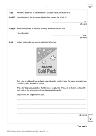 Do not write
                                                                       11                                                                                      outside the
                                                                                                                                                                   box




  5 (c)         Ammonia dissolves in water to form a solution with a pH of about 10.

  5 (c) (i)     Name the ion in the ammonia solution that causes the pH of 10.

                                                                                     ................................................................ ion
                                                                                                                                               (1 mark)

  5 (c) (ii) Ammonium nitrate is made by reacting ammonia with an acid.

                Name the acid.
                                                                                     .............................................................. acid
                                                                                                                                               (1 mark)

  5 (d)         Instant cold packs are used to treat sports injuries.




                One type of cold pack has a plastic bag with water inside. Inside the bag is a smaller bag
                containing solid ammonium nitrate.

                The outer bag is squeezed so that the inner bag bursts. The pack is shaken and quickly
                gets cold as the ammonium nitrate dissolves in the water.

                Explain why the bag becomes cold.

                ............................................................................................................................................

                ............................................................................................................................................

                ............................................................................................................................................

                ............................................................................................................................................
                                                                                                                                              (2 marks)

                                                                                                                                                                    8


                                                                                                                                         Turn over!

GCSE Additional Science Chemistry 2 Specimen Paper Higher Tier V1.0
 